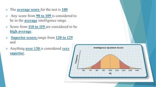  The average score for the test is 100
 Any score from 90 to 109 is considered to
be in the average intelligence range.
 Score from 110 to 119 are considered to be
high average.
 Superior scores range from 120 to 129
and
 Anything over 130 is considered very
superior.
 
