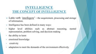 INTELLIGENCE
THE CONCEPT OF INTELLIGENCE
 Latin verb ‘intellegere’ - the acquirement, processing and storage
of information.
 Intelligence has been defined in many ways:
• higher level abilities such as abstract reasoning, mental
representation, problem solving, and decision making
• the ability to learn
• emotional knowledge
• creativity
• adaptation to meet the demands of the environment effectively.
 