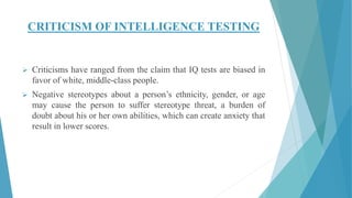 CRITICISM OF INTELLIGENCE TESTING
 Criticisms have ranged from the claim that IQ tests are biased in
favor of white, middle-class people.
 Negative stereotypes about a person’s ethnicity, gender, or age
may cause the person to suffer stereotype threat, a burden of
doubt about his or her own abilities, which can create anxiety that
result in lower scores.
 