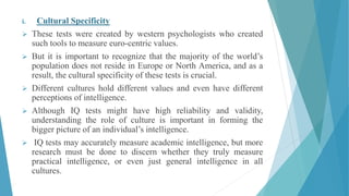 i. Cultural Specificity
 These tests were created by western psychologists who created
such tools to measure euro-centric values.
 But it is important to recognize that the majority of the world’s
population does not reside in Europe or North America, and as a
result, the cultural specificity of these tests is crucial.
 Different cultures hold different values and even have different
perceptions of intelligence.
 Although IQ tests might have high reliability and validity,
understanding the role of culture is important in forming the
bigger picture of an individual’s intelligence.
 IQ tests may accurately measure academic intelligence, but more
research must be done to discern whether they truly measure
practical intelligence, or even just general intelligence in all
cultures.
 