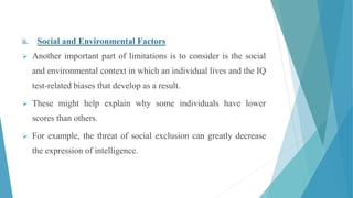 ii. Social and Environmental Factors
 Another important part of limitations is to consider is the social
and environmental context in which an individual lives and the IQ
test-related biases that develop as a result.
 These might help explain why some individuals have lower
scores than others.
 For example, the threat of social exclusion can greatly decrease
the expression of intelligence.
 