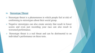 iii. Stereotype Threat
 Stereotype threat is a phenomenon in which people feel at risk of
conforming to stereotypes about their social group.
 Negative stereotypes can also create anxiety that result in lower
scores and even just recording your race can also result in
worsened performance.
 Stereotype threat is a real threat and can be detrimental to an
individual’s performance on these tests.
 