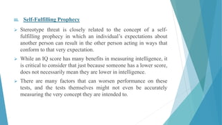 iii. Self-Fulfilling Prophecy
 Stereotype threat is closely related to the concept of a self-
fulfilling prophecy in which an individual’s expectations about
another person can result in the other person acting in ways that
conform to that very expectation.
 While an IQ score has many benefits in measuring intelligence, it
is critical to consider that just because someone has a lower score,
does not necessarily mean they are lower in intelligence.
 There are many factors that can worsen performance on these
tests, and the tests themselves might not even be accurately
measuring the very concept they are intended to.
 