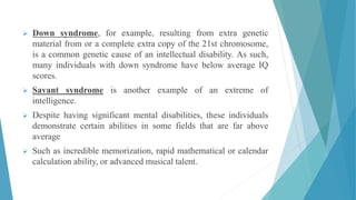  Down syndrome, for example, resulting from extra genetic
material from or a complete extra copy of the 21st chromosome,
is a common genetic cause of an intellectual disability. As such,
many individuals with down syndrome have below average IQ
scores.
 Savant syndrome is another example of an extreme of
intelligence.
 Despite having significant mental disabilities, these individuals
demonstrate certain abilities in some fields that are far above
average
 Such as incredible memorization, rapid mathematical or calendar
calculation ability, or advanced musical talent.
 