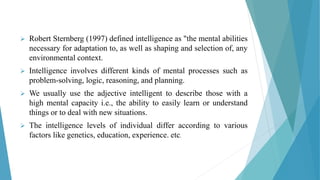  Robert Sternberg (1997) defined intelligence as "the mental abilities
necessary for adaptation to, as well as shaping and selection of, any
environmental context.
 Intelligence involves different kinds of mental processes such as
problem-solving, logic, reasoning, and planning.
 We usually use the adjective intelligent to describe those with a
high mental capacity i.e., the ability to easily learn or understand
things or to deal with new situations.
 The intelligence levels of individual differ according to various
factors like genetics, education, experience. etc.
 