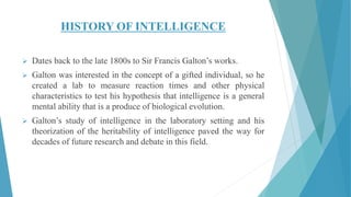 HISTORY OF INTELLIGENCE
 Dates back to the late 1800s to Sir Francis Galton’s works.
 Galton was interested in the concept of a gifted individual, so he
created a lab to measure reaction times and other physical
characteristics to test his hypothesis that intelligence is a general
mental ability that is a produce of biological evolution.
 Galton’s study of intelligence in the laboratory setting and his
theorization of the heritability of intelligence paved the way for
decades of future research and debate in this field.
 