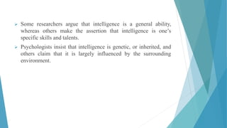  Some researchers argue that intelligence is a general ability,
whereas others make the assertion that intelligence is one’s
specific skills and talents.
 Psychologists insist that intelligence is genetic, or inherited, and
others claim that it is largely influenced by the surrounding
environment.
 