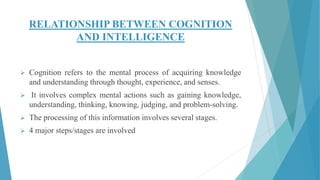RELATIONSHIP BETWEEN COGNITION
AND INTELLIGENCE
 Cognition refers to the mental process of acquiring knowledge
and understanding through thought, experience, and senses.
 It involves complex mental actions such as gaining knowledge,
understanding, thinking, knowing, judging, and problem-solving.
 The processing of this information involves several stages.
 4 major steps/stages are involved
 