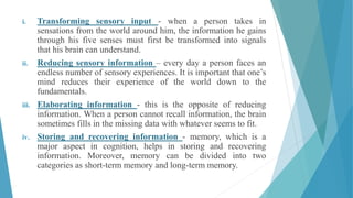 i. Transforming sensory input - when a person takes in
sensations from the world around him, the information he gains
through his five senses must first be transformed into signals
that his brain can understand.
ii. Reducing sensory information – every day a person faces an
endless number of sensory experiences. It is important that one’s
mind reduces their experience of the world down to the
fundamentals.
iii. Elaborating information - this is the opposite of reducing
information. When a person cannot recall information, the brain
sometimes fills in the missing data with whatever seems to fit.
iv. Storing and recovering information - memory, which is a
major aspect in cognition, helps in storing and recovering
information. Moreover, memory can be divided into two
categories as short-term memory and long-term memory.
 
