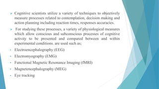  Cognitive scientists utilize a variety of techniques to objectively
measure processes related to contemplation, decision making and
action planning including reaction times, responses accuracies.
 For studying these processes, a variety of physiological measures
which allow conscious and subconscious processes of cognitive
activity to be presented and compared between and within
experimental conditions. are used such as;
• Electroencephalography (EEG)
• Electromyography (EMG)
• Functional Magnetic Resonance Imaging (fMRI)
• Magnetencephalography (MEG)
• Eye tracking
 