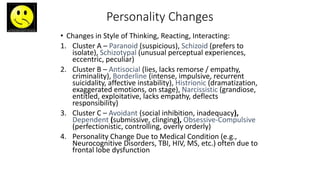 Personality Changes
• Changes in Style of Thinking, Reacting, Interacting:
1. Cluster A – Paranoid (suspicious), Schizoid (prefers to
isolate), Schizotypal (unusual perceptual experiences,
eccentric, peculiar)
2. Cluster B – Antisocial (lies, lacks remorse / empathy,
criminality), Borderline (intense, impulsive, recurrent
suicidality, affective instability), Histrionic (dramatization,
exaggerated emotions, on stage), Narcissistic (grandiose,
entitled, exploitative, lacks empathy, deflects
responsibility)
3. Cluster C – Avoidant (social inhibition, inadequacy),
Dependent (submissive, clinging), Obsessive-Compulsive
(perfectionistic, controlling, overly orderly)
4. Personality Change Due to Medical Condition (e.g.,
Neurocognitive Disorders, TBI, HIV, MS, etc.) often due to
frontal lobe dysfunction
 