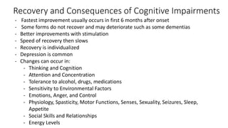 Recovery and Consequences of Cognitive Impairments
- Fastest improvement usually occurs in first 6 months after onset
- Some forms do not recover and may deteriorate such as some dementias
- Better improvements with stimulation
- Speed of recovery then slows
- Recovery is individualized
- Depression is common
- Changes can occur in:
- Thinking and Cognition
- Attention and Concentration
- Tolerance to alcohol, drugs, medications
- Sensitivity to Environmental Factors
- Emotions, Anger, and Control
- Physiology, Spasticity, Motor Functions, Senses, Sexuality, Seizures, Sleep,
Appetite
- Social Skills and Relationships
- Energy Levels
 