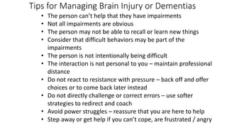 Tips for Managing Brain Injury or Dementias
• The person can’t help that they have impairments
• Not all impairments are obvious
• The person may not be able to recall or learn new things
• Consider that difficult behaviors may be part of the
impairments
• The person is not intentionally being difficult
• The interaction is not personal to you – maintain professional
distance
• Do not react to resistance with pressure – back off and offer
choices or to come back later instead
• Do not directly challenge or correct errors – use softer
strategies to redirect and coach
• Avoid power struggles – reassure that you are here to help
• Step away or get help if you can’t cope, are frustrated / angry
 