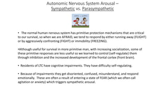 Autonomic Nervous System Arousal –
Sympathetic vs. Parasympathetic
• The normal human nervous system has primitive protection mechanisms that are critical
to our survival, so when we are AFRAID, we tend to respond by either running away (FLIGHT)
or by aggressively confronting (FIGHT) or immobility (FREEZING).
•Although useful for survival in more primitive man, with increasing socialization, some of
these primitive responses are less useful so we learned to control (self-regulate) them
through inhibition and the increased development of the frontal cortex (front brain).
• Residents of LTC have cognitive impairments. They have difficulty self-regulating.
• Because of impairments they get disoriented, confused, misunderstand, and respond
emotionally. These are often a result of entering a state of FEAR (which we often call
agitation or anxiety) which triggers sympathetic arousal.
 