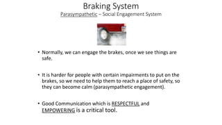 Braking System
Parasympathetic – Social Engagement System
• Normally, we can engage the brakes, once we see things are
safe.
• It is harder for people with certain impairments to put on the
brakes, so we need to help them to reach a place of safety, so
they can become calm (parasympathetic engagement).
• Good Communication which is RESPECTFUL and
EMPOWERING is a critical tool.
 