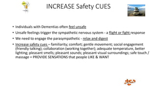 INCREASE Safety CUES
• Individuals with Dementias often feel unsafe
• Unsafe feelings trigger the sympathetic nervous system - a flight or fight response
• We need to engage the parasympathetic - relax and digest
• Increase safety cues – familiarity; comfort; gentle movement; social engagement
(friendly talking); collaboration (working together); adequate temperature, better
lighting; pleasant smells; pleasant sounds; pleasant visual surroundings; safe touch /
massage = PROVIDE SENSATIONS that people LIKE & WANT
 