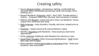 Creating safety
• Assure physical comfort – temperature, lighting, comfortable but
attractive attire, comfortable positioning, needs met (hunger, thirst,
toileting, etc.)
• Respect Residents’ Autonomy –Ask? – Don’t Tell!! Provide options /
choices … Empower, rather than Demand, Ask if assistance is wished
• Address with Respect – knock and ask to enter, use Residents’ names,
respect their home and their body
• Body Language – relax shoulders, friendly, calm tone, relaxed arms at
sides
• Proximity – respect personal & cultural distance / space
• Identify / Empathize with Residents – How would you want to be
approached?
• Active Listening; Collaborate with Residents for solutions or plan
• Avoid Power Struggles; When Encountering Resistance – Yield; Come
Back Later and Try Again
• Direct attention toward pleasurable or interesting things – Know your
Residents’ likes and dislikes
 