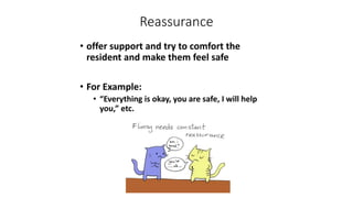 Reassurance
• offer support and try to comfort the
resident and make them feel safe
• For Example:
• “Everything is okay, you are safe, I will help
you,” etc.
 