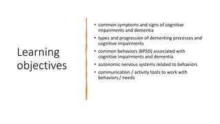 Learning
objectives
• common symptoms and signs of cognitive
impairments and dementia
• types and progression of dementing processes and
cognitive impairments
• common behaviors (BPSD) associated with
cognitive impairments and dementia
• autonomic nervous systems related to behaviors
• communication / activity tools to work with
behaviors / needs
 