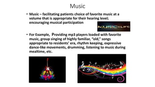 Music
• Music – facilitating patients choice of favorite music at a
volume that is appropriate for their hearing level;
encouraging musical participation
• For Example, Providing mp3 players loaded with favorite
music, group singing of highly familiar, “old,” songs
appropriate to residents’ era, rhythm keeping, expressive
dance-like movements, drumming, listening to music during
mealtime, etc.
 