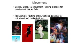 Movement
• Dance / Exercise / Movement – sitting exercise for
residents at risk for falls
• For Example, Rocking chairs, walking, dancing, tai
chi, wheelchair basketball, etc.
 