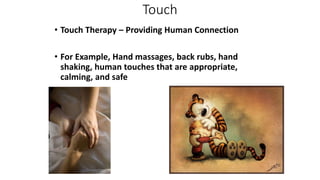 Touch
• Touch Therapy – Providing Human Connection
• For Example, Hand massages, back rubs, hand
shaking, human touches that are appropriate,
calming, and safe
 
