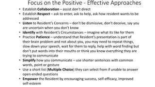 Focus on the Positive - Effective Approaches
• Establish Collaboration – assist don’t direct
• Establish Respect – ask to enter, ask to help, ask how resident wants to be
addressed
• Listen to Resident’s Concerns – don’t be dismissive, don’t deceive, say you
are uncertain when you don’t know
• Identify with Resident’s Circumstances – imagine what its like for them
• Practice Patience – understand that Resident’s presentation is part of
their brain problem and not about you, you may need to repeat things,
slow down your speech, wait for them to reply, help with word finding but
don’t put words into their mouths or think you know everything they are
trying to communicate
• Simplify how you communicate – use shorter sentences with common
words, point or gesture
• Use a short list (Multiple Choice) they can select from if unable to answer
open-ended questions
• Empower the Resident by encouraging success, self-efficacy, improved
self-esteem
 