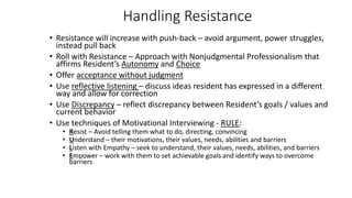 Handling Resistance
• Resistance will increase with push-back – avoid argument, power struggles,
instead pull back
• Roll with Resistance – Approach with Nonjudgmental Professionalism that
affirms Resident’s Autonomy and Choice
• Offer acceptance without judgment
• Use reflective listening – discuss ideas resident has expressed in a different
way and allow for correction
• Use Discrepancy – reflect discrepancy between Resident’s goals / values and
current behavior
• Use techniques of Motivational Interviewing - RULE:
• Resist – Avoid telling them what to do, directing, convincing
• Understand – their motivations, their values, needs, abilities and barriers
• Listen with Empathy – seek to understand, their values, needs, abilities, and barriers
• Empower – work with them to set achievable goals and identify ways to overcome
barriers
 