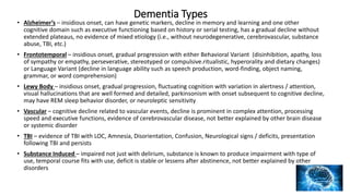 Dementia Types
• Alzheimer’s – insidious onset, can have genetic markers, decline in memory and learning and one other
cognitive domain such as executive functioning based on history or serial testing, has a gradual decline without
extended plateaus, no evidence of mixed etiology (i.e., without neurodegenerative, cerebrovascular, substance
abuse, TBI, etc.)
• Frontotemporal – insidious onset, gradual progression with either Behavioral Variant (disinhibition, apathy, loss
of sympathy or empathy, perseverative, stereotyped or compulsive.ritualistic, hyperorality and dietary changes)
or Language Variant (decline in language ability such as speech production, word-finding, object naming,
grammar, or word comprehension)
• Lewy Body – insidious onset, gradual progression, fluctuating cognition with variation in alertness / attention,
visual hallucinations that are well formed and detailed, parkinsonism with onset subsequent to cognitive decline,
may have REM sleep behavior disorder, or neuroleptic sensitivity
• Vascular – cognitive decline related to vascular events, decline is prominent in complex attention, processing
speed and executive functions, evidence of cerebrovascular disease, not better explained by other brain disease
or systemic disorder
• TBI – evidence of TBI with LOC, Amnesia, Disorientation, Confusion, Neurological signs / deficits, presentation
following TBI and persists
• Substance Induced – impaired not just with delirium, substance is known to produce impairment with type of
use, temporal course fits with use, deficit is stable or lessens after abstinence, not better explained by other
disorders
 