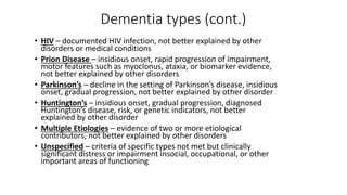Dementia types (cont.)
• HIV – documented HIV infection, not better explained by other
disorders or medical conditions
• Prion Disease – insidious onset, rapid progression of impairment,
motor features such as myoclonus, ataxia, or biomarker evidence,
not better explained by other disorders
• Parkinson’s – decline in the setting of Parkinson’s disease, insidious
onset, gradual progression, not better explained by other disorder
• Huntington’s – insidious onset, gradual progression, diagnosed
Huntington’s disease, risk, or genetic indicators, not better
explained by other disorder
• Multiple Etiologies – evidence of two or more etiological
contributors, not better explained by other disorders
• Unspecified – criteria of specific types not met but clinically
significant distress or impairment insocial, occupational, or other
important areas of functioning
 