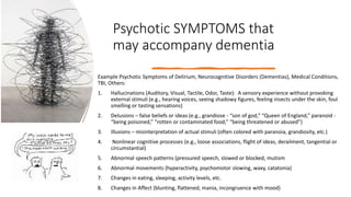 Psychotic SYMPTOMS that
may accompany dementia
Example Psychotic Symptoms of Delirium, Neurocognitive Disorders (Dementias), Medical Conditions,
TBI, Others:
1. Hallucinations (Auditory, Visual, Tactile, Odor, Taste): A sensory experience without provoking
external stimuli (e.g., hearing voices, seeing shadowy figures, feeling insects under the skin, foul
smelling or tasting sensations)
2. Delusions – false beliefs or ideas (e.g., grandiose - “son of god,” “Queen of England,” paranoid -
“being poisoned,” “rotten or contaminated food,” “being threatened or abused”)
3. Illusions – misinterpretation of actual stimuli (often colored with paranoia, grandiosity, etc.)
4. Nonlinear cognitive processes (e.g., loose associations, flight of ideas, derailment, tangential or
circumstantial)
5. Abnormal speech patterns (pressured speech, slowed or blocked, mutism
6. Abnormal movements (hyperactivity, psychomotor slowing, waxy, catatonia)
7. Changes in eating, sleeping, activity levels, etc.
8. Changes in Affect (blunting, flattened, mania, incongruence with mood)
 