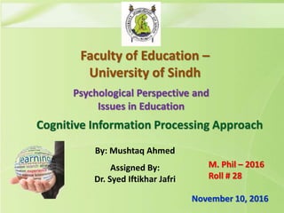 By: Mushtaq Ahmed
Assigned By:
Dr. Syed Iftikhar Jafri
Psychological Perspective and
Issues in Education
November 10, 2016
Faculty of Education –
University of Sindh
Cognitive Information Processing Approach
M. Phil – 2016
Roll # 28
 