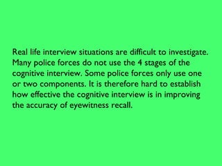 Real life interview situations are difficult to investigate.
Many police forces do not use the 4 stages of the
cognitive interview. Some police forces only use one
or two components. It is therefore hard to establish
how effective the cognitive interview is in improving
the accuracy of eyewitness recall.
 