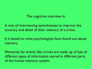 A way of interviewing eyewitnesses to improve the
accuracy and detail of their memory of a crime.
It is based on what psychologists have found out about
memory.
Memories for events like crimes are made up of lots of
different types of information stored in different parts
of the human memory system.
The cognitive interview is:
 