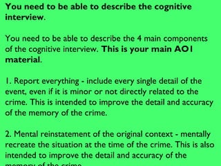 You need to be able to describe the cognitive
interview.
You need to be able to describe the 4 main components
of the cognitive interview. This is your main AO1
material.
1. Report everything - include every single detail of the
event, even if it is minor or not directly related to the
crime. This is intended to improve the detail and accuracy
of the memory of the crime.
2. Mental reinstatement of the original context - mentally
recreate the situation at the time of the crime. This is also
intended to improve the detail and accuracy of the
 