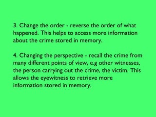 3. Change the order - reverse the order of what
happened. This helps to access more information
about the crime stored in memory.
4. Changing the perspective - recall the crime from
many different points of view, e.g other witnesses,
the person carrying out the crime, the victim. This
allows the eyewitness to retrieve more
information stored in memory.
 