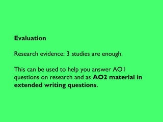 Evaluation
Research evidence: 3 studies are enough.
This can be used to help you answer AO1
questions on research and as AO2 material in
extended writing questions.
 