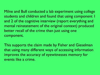 Milne and Bull conducted a lab experiment using college
students and children and found that using component 1
and 2 of the cognitive interview (report everything and
mental reinstatement of the original context) produced
better recall of the crime than just using one
component.
This supports the claim made by Fisher and Gieselman
that using many different ways of accessing information
improves the accuracy of eyewitnesses memory for
events like a crime.
 