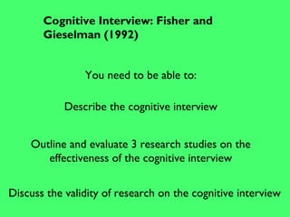 Cognitive Interview: Fisher and
Gieselman (1992)
You need to be able to:
Describe the cognitive interview
Outline and evaluate 3 research studies on the
effectiveness of the cognitive interview
Discuss the validity of research on the cognitive interview
 