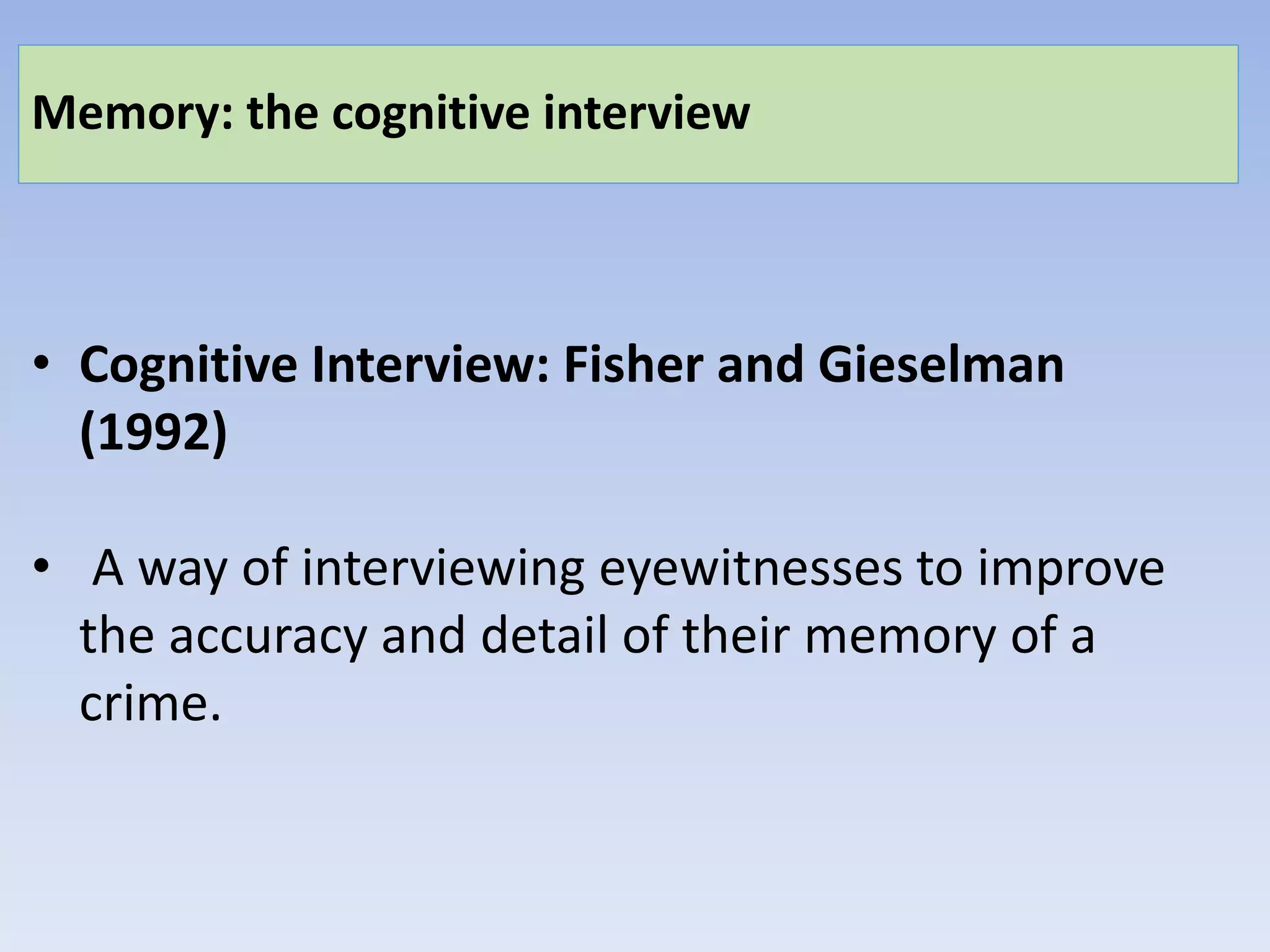 Memory: the cognitive interview
• Cognitive Interview: Fisher and Gieselman
(1992)
• A way of interviewing eyewitnesses to improve
the accuracy and detail of their memory of a
crime.
 