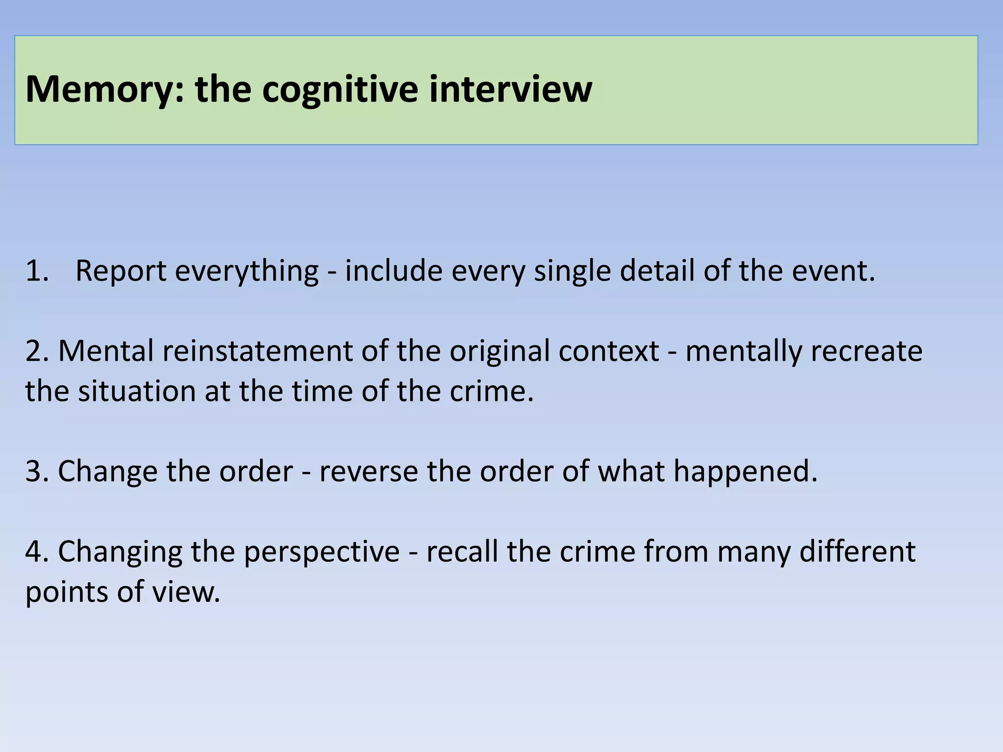 Memory: the cognitive interview
1. Report everything - include every single detail of the event.
2. Mental reinstatement of the original context - mentally recreate
the situation at the time of the crime.
3. Change the order - reverse the order of what happened.
4. Changing the perspective - recall the crime from many different
points of view.
 