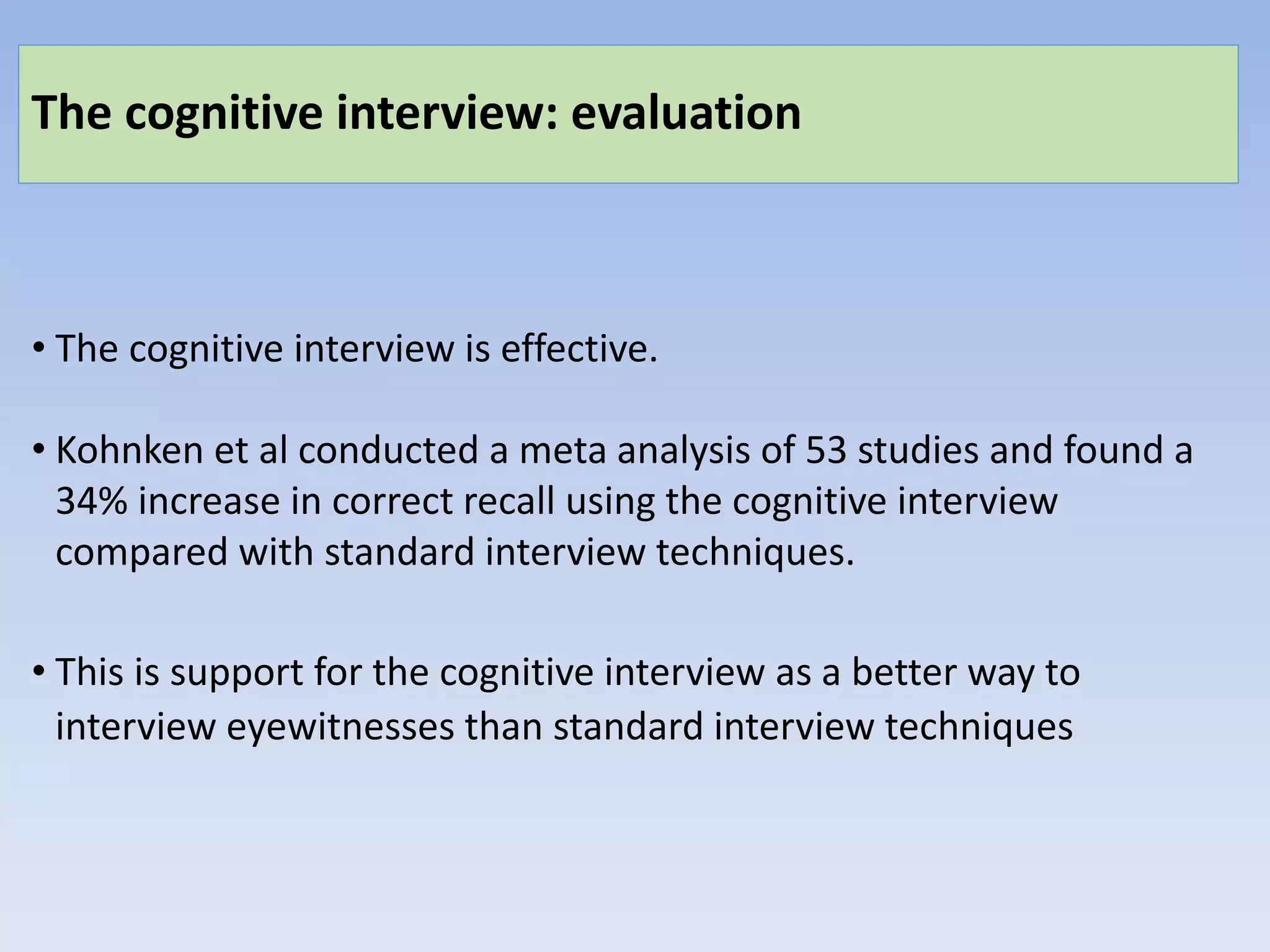 The cognitive interview: evaluation
• The cognitive interview is effective.
• Kohnken et al conducted a meta analysis of 53 studies and found a
34% increase in correct recall using the cognitive interview
compared with standard interview techniques.
• This is support for the cognitive interview as a better way to
interview eyewitnesses than standard interview techniques
 