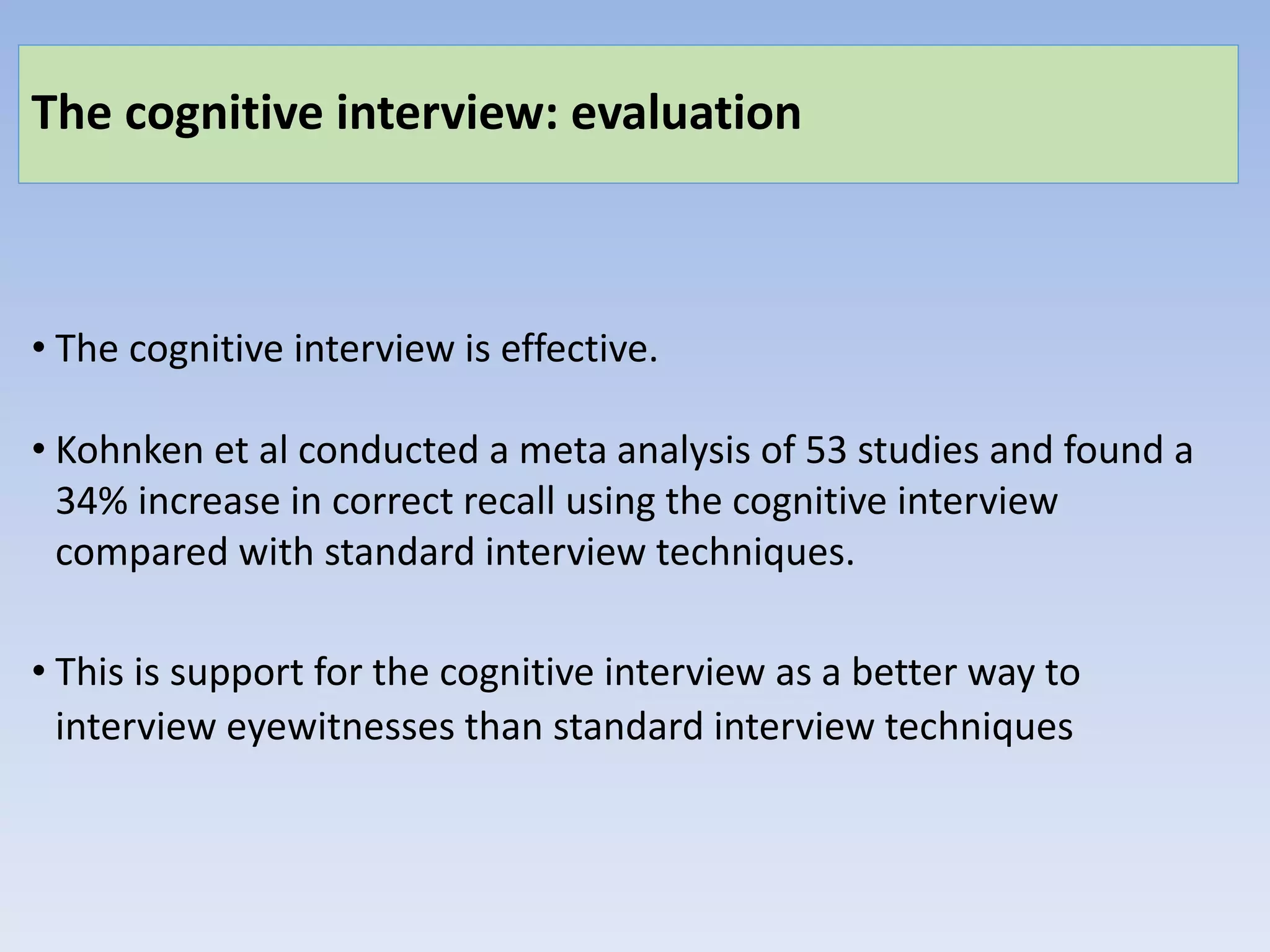 The cognitive interview: evaluation
• The cognitive interview is effective.
• Kohnken et al conducted a meta analysis of 53 studies and found a
34% increase in correct recall using the cognitive interview
compared with standard interview techniques.
• This is support for the cognitive interview as a better way to
interview eyewitnesses than standard interview techniques
 