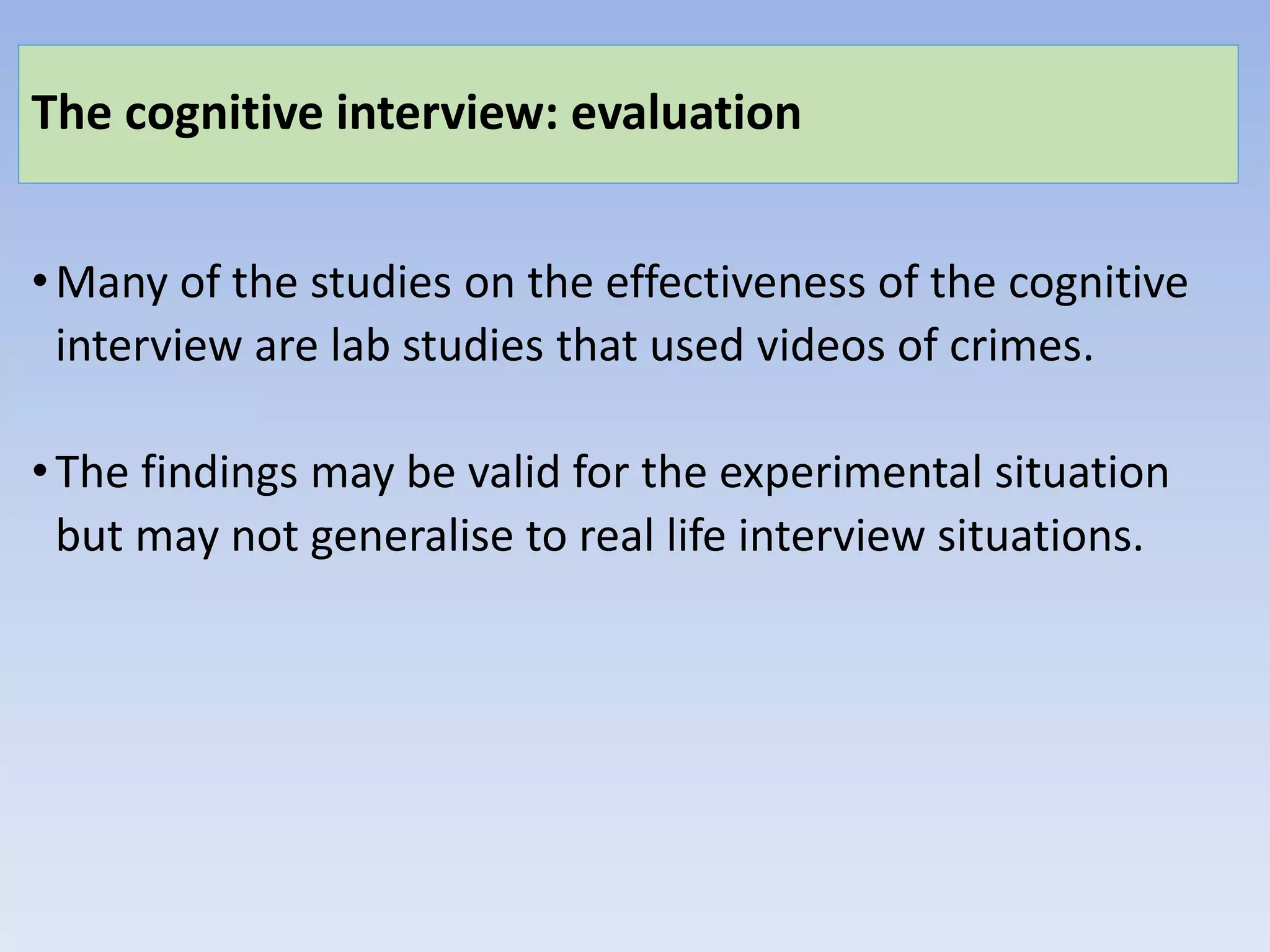 The cognitive interview: evaluation
•Many of the studies on the effectiveness of the cognitive
interview are lab studies that used videos of crimes.
•The findings may be valid for the experimental situation
but may not generalise to real life interview situations.
 