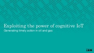 Exploiting the power of cognitive IoT
Generating timely action in oil and gas
 