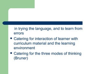 in trying the language, and to learn from
errors
 Catering for interaction of learner with
curriculum material and the learning
environment
 Catering for the three modes of thinking
(Bruner)
 