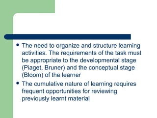  The need to organize and structure learning
activities. The requirements of the task must
be appropriate to the developmental stage
(Piaget, Bruner) and the conceptual stage
(Bloom) of the learner
 The cumulative nature of learning requires
frequent opportunities for reviewing
previously learnt material
 