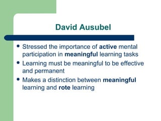 David Ausubel
 Stressed the importance of active mental
participation in meaningful learning tasks
 Learning must be meaningful to be effective
and permanent
 Makes a distinction between meaningful
learning and rote learning
 