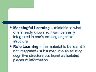  Meaningful Learning – relatable to what
one already knows so it can be easily
integrated in one’s existing cognitive
structure
 Rote Learning – the material to be learnt is
not integrated / subsumed into an existing
cognitive structure but learnt as isolated
pieces of information
 