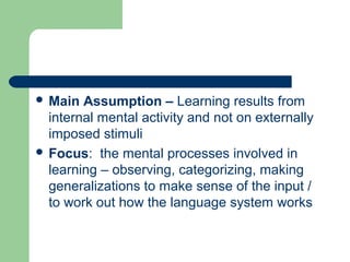  Main Assumption – Learning results from
internal mental activity and not on externally
imposed stimuli
 Focus: the mental processes involved in
learning – observing, categorizing, making
generalizations to make sense of the input /
to work out how the language system works
 